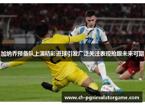 加纳乔预备队上演精彩进球引发广泛关注表现抢眼未来可期