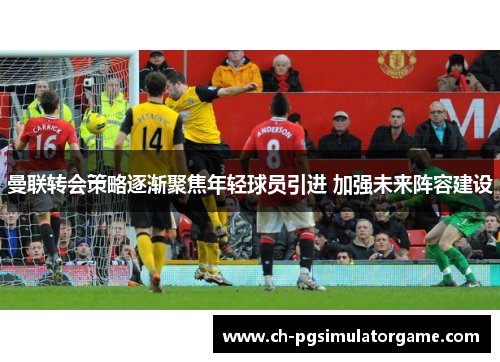曼联转会策略逐渐聚焦年轻球员引进 加强未来阵容建设