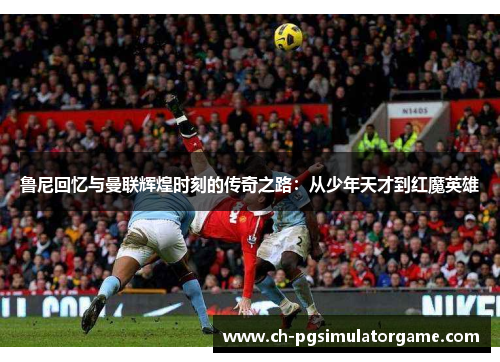 鲁尼回忆与曼联辉煌时刻的传奇之路：从少年天才到红魔英雄