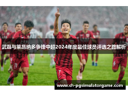 武磊与莱昂纳多争锋中超2024年度最佳球员评选之路解析