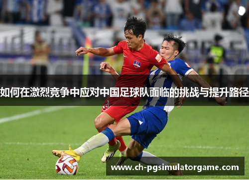 如何在激烈竞争中应对中国足球队面临的挑战与提升路径