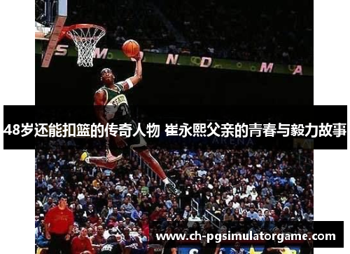 48岁还能扣篮的传奇人物 崔永熙父亲的青春与毅力故事