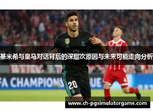 基米希与皇马对话背后的深层次原因与未来可能走向分析