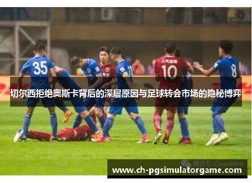 切尔西拒绝奥斯卡背后的深层原因与足球转会市场的隐秘博弈