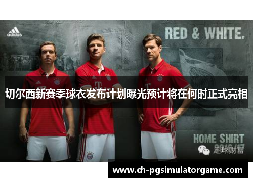 切尔西新赛季球衣发布计划曝光预计将在何时正式亮相