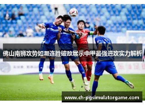 佛山南狮攻势如潮连胜破敌展示中甲最强进攻实力解析