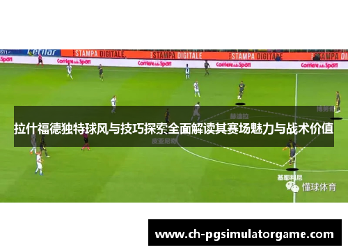 拉什福德独特球风与技巧探索全面解读其赛场魅力与战术价值