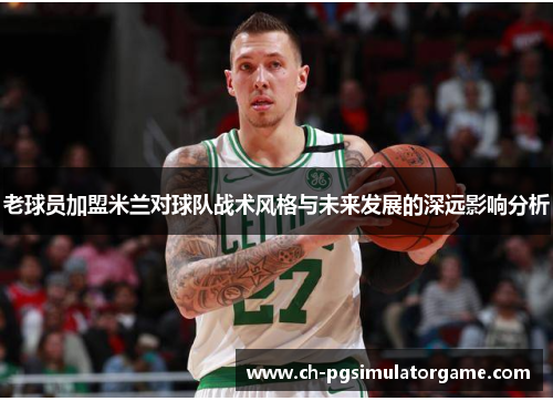 老球员加盟米兰对球队战术风格与未来发展的深远影响分析