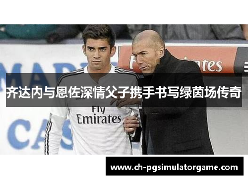 齐达内与恩佐深情父子携手书写绿茵场传奇