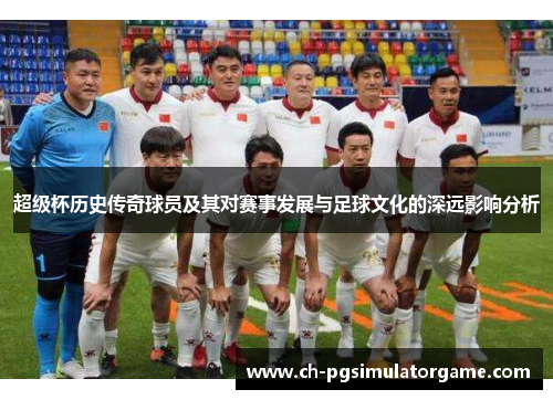 超级杯历史传奇球员及其对赛事发展与足球文化的深远影响分析