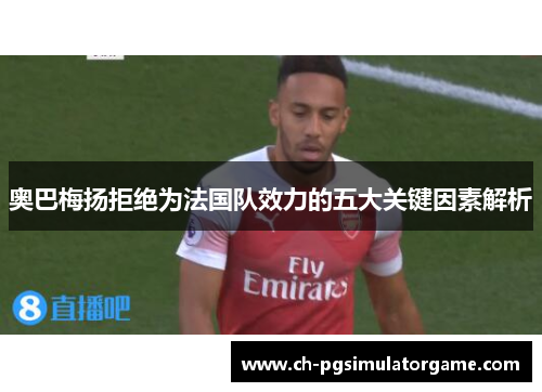 奥巴梅扬拒绝为法国队效力的五大关键因素解析