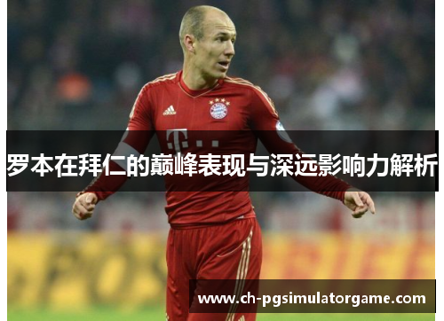 罗本在拜仁的巅峰表现与深远影响力解析 罗本在拜仁的巅峰表现与深远影响力解析