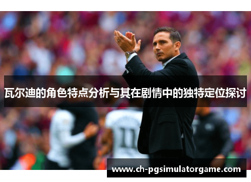 瓦尔迪的角色特点分析与其在剧情中的独特定位探讨 瓦尔迪的角色特点分析与其在剧情中的独特定位探讨