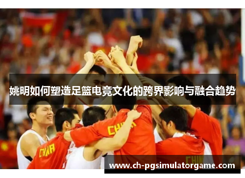 姚明如何塑造足篮电竞文化的跨界影响与融合趋势