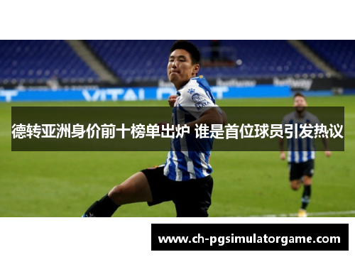 德转亚洲身价前十榜单出炉 谁是首位球员引发热议