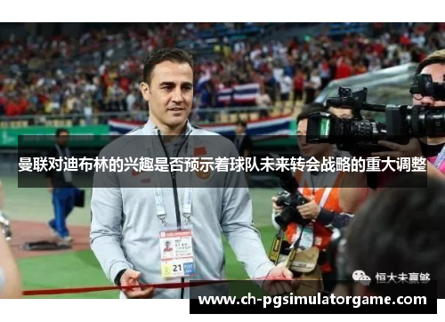 曼联对迪布林的兴趣是否预示着球队未来转会战略的重大调整