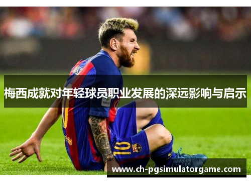 梅西成就对年轻球员职业发展的深远影响与启示 梅西成就对年轻球员职业发展的深远影响与启示