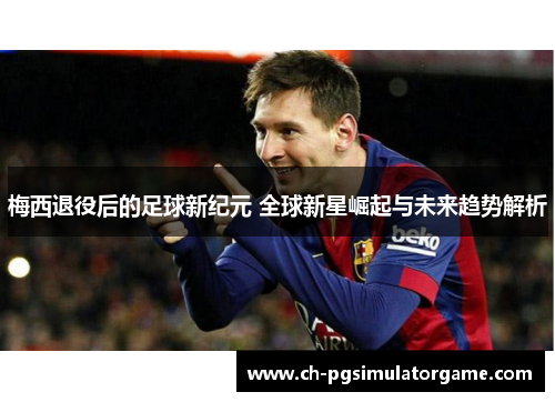 梅西退役后的足球新纪元 全球新星崛起与未来趋势解析
