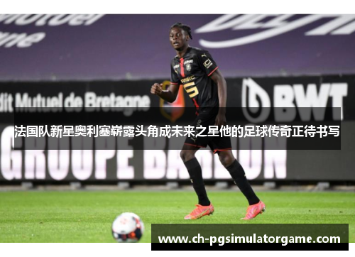法国队新星奥利塞崭露头角成未来之星他的足球传奇正待书写 法国队新星奥利塞崭露头角成未来之星他的足球传奇正待书写