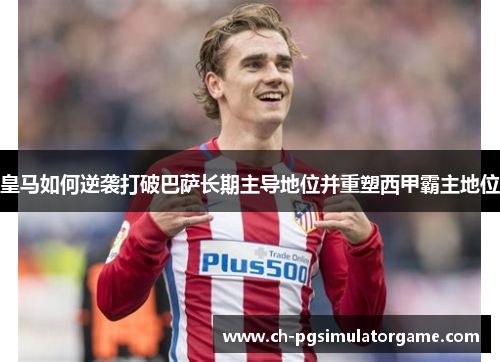 皇马如何逆袭打破巴萨长期主导地位并重塑西甲霸主地位