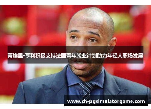 蒂埃里·亨利积极支持法国青年就业计划助力年轻人职场发展