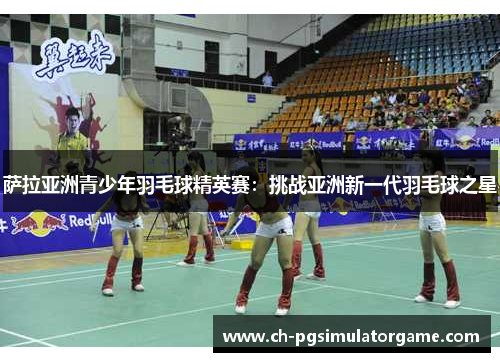 萨拉亚洲青少年羽毛球精英赛：挑战亚洲新一代羽毛球之星