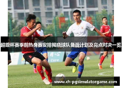 超级杯赛季前热身赛安排揭晓球队备战计划及亮点对决一览