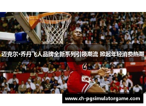 迈克尔·乔丹飞人品牌全新系列引领潮流 掀起年轻消费热潮