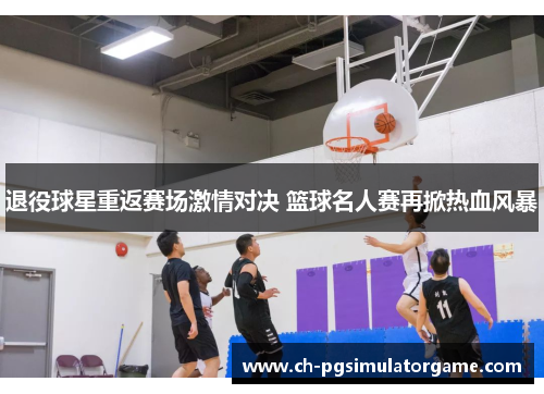 退役球星重返赛场激情对决 篮球名人赛再掀热血风暴