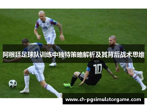 阿根廷足球队训练中独特策略解析及其背后战术思维